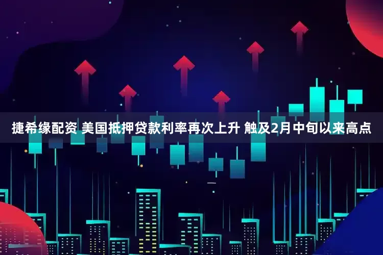 捷希缘配资 美国抵押贷款利率再次上升 触及2月中旬以来高点