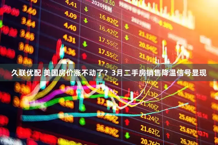久联优配 美国房价涨不动了？3月二手房销售降温信号显现