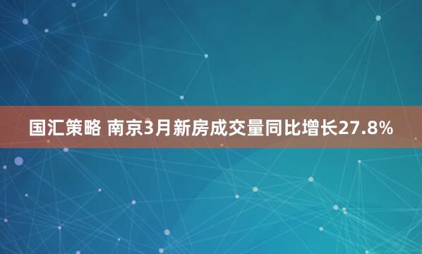 国汇策略 南京3月新房成交量同比增长27.8%