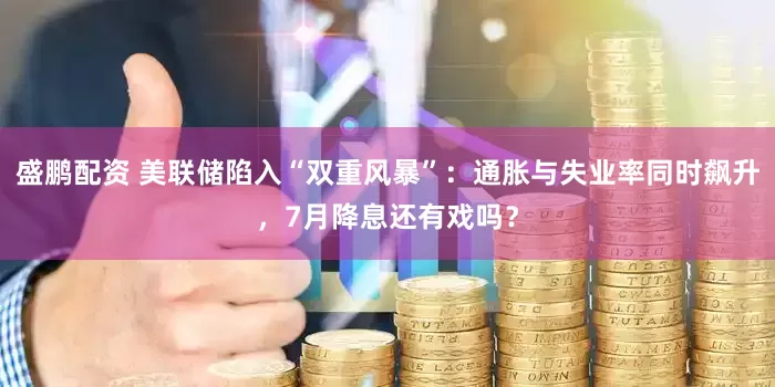 盛鹏配资 美联储陷入“双重风暴”：通胀与失业率同时飙升，7月降息还有戏吗？