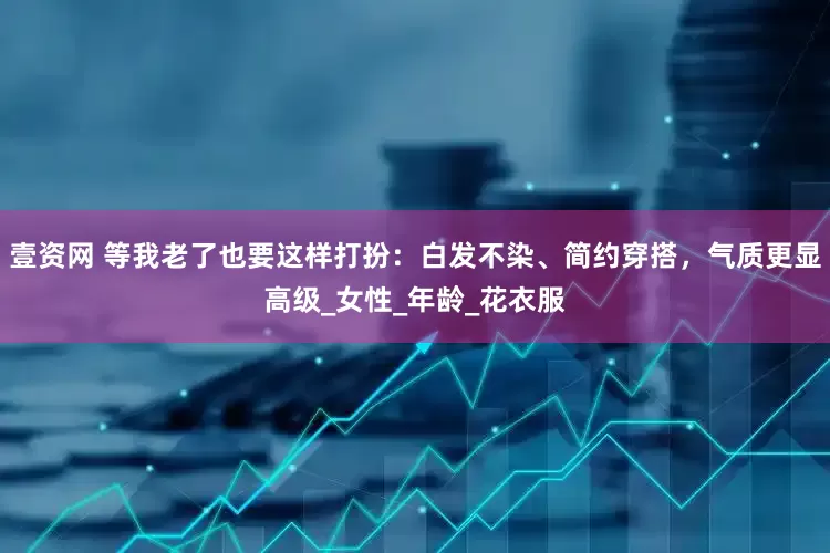 壹资网 等我老了也要这样打扮：白发不染、简约穿搭，气质更显高级_女性_年龄_花衣服