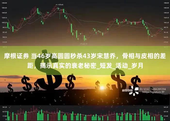摩根证券 当46岁高圆圆秒杀43岁宋慧乔，骨相与皮相的差距，揭示真实的衰老秘密_短发_活动_岁月