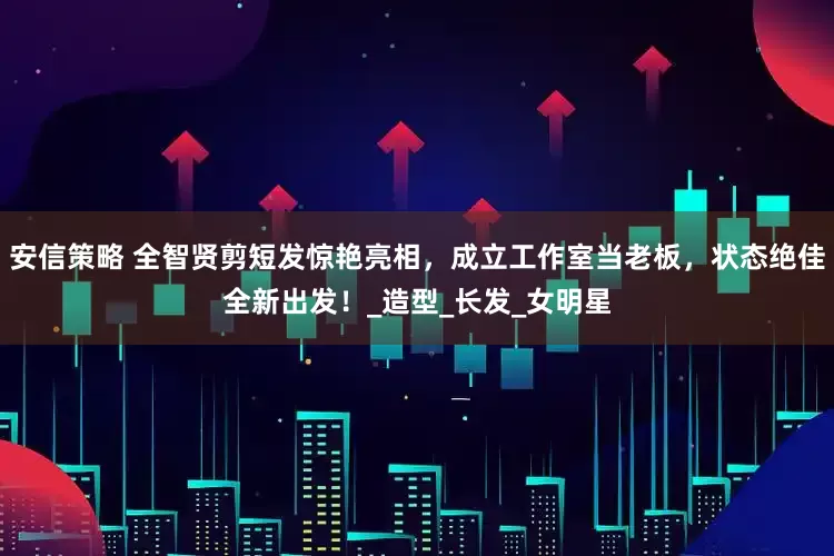 安信策略 全智贤剪短发惊艳亮相，成立工作室当老板，状态绝佳全新出发！_造型_长发_女明星