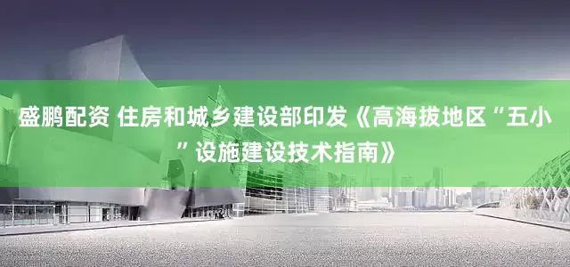 盛鹏配资 住房和城乡建设部印发《高海拔地区“五小”设施建设技术指南》