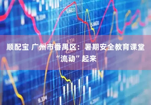顺配宝 广州市番禺区：暑期安全教育课堂“流动”起来