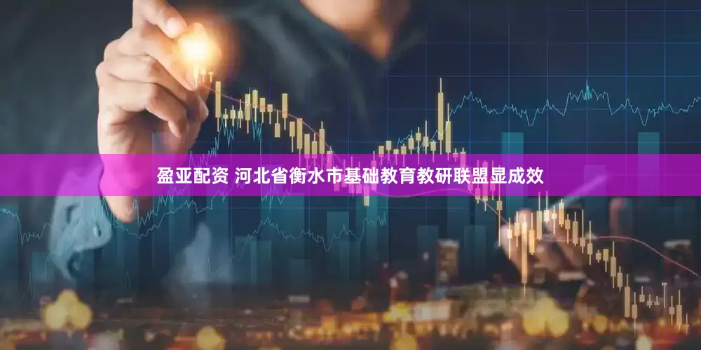 盈亚配资 河北省衡水市基础教育教研联盟显成效
