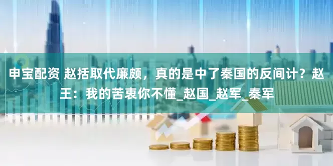 申宝配资 赵括取代廉颇，真的是中了秦国的反间计？赵王：我的苦衷你不懂_赵国_赵军_秦军