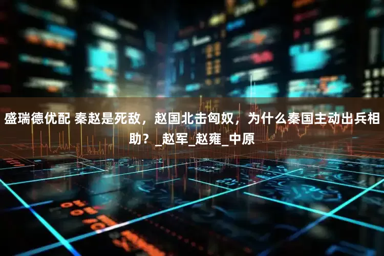 盛瑞德优配 秦赵是死敌，赵国北击匈奴，为什么秦国主动出兵相助？_赵军_赵雍_中原