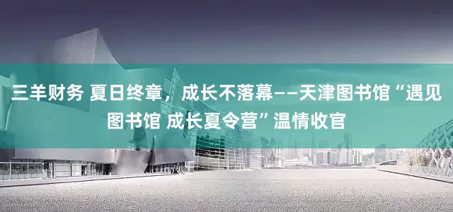 三羊财务 夏日终章，成长不落幕——天津图书馆“遇见图书馆 成长夏令营”温情收官