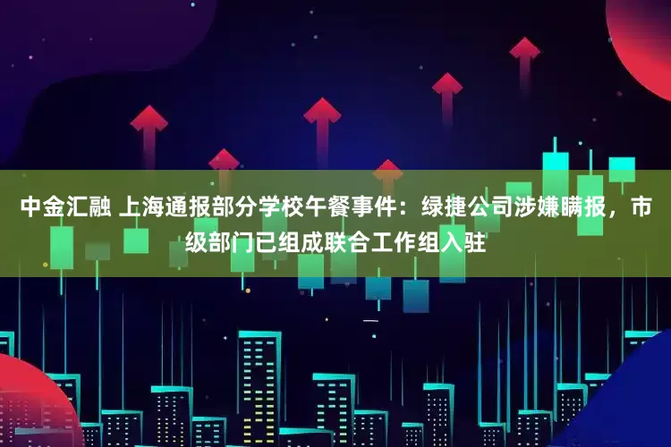 中金汇融 上海通报部分学校午餐事件：绿捷公司涉嫌瞒报，市级部门已组成联合工作组入驻