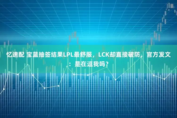 忆速配 宝蓝抽签结果LPL最舒服，LCK却直接破防，官方发文：是在逗我吗？