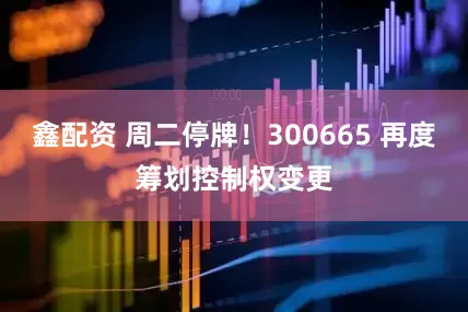 鑫配资 周二停牌！300665 再度筹划控制权变更