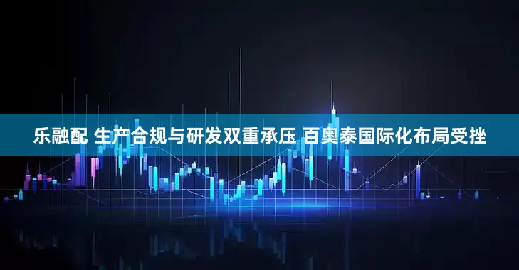 乐融配 生产合规与研发双重承压 百奥泰国际化布局受挫