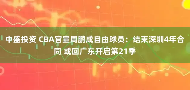 中盛投资 CBA官宣周鹏成自由球员：结束深圳4年合同 或回广东开启第21季