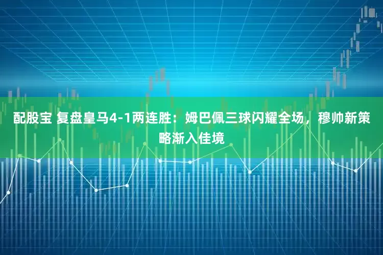 配股宝 复盘皇马4-1两连胜：姆巴佩三球闪耀全场，穆帅新策略渐入佳境